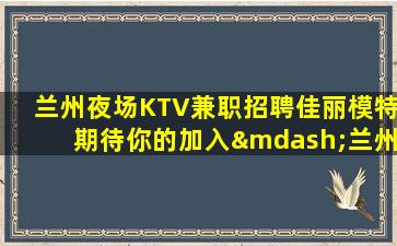 兰州夜场KTV兼职招聘佳丽模特期待你的加入—兰州ktv场所招聘娱乐新纪元